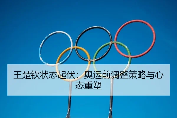 王楚钦状态起伏：奥运前调整策略与心态重塑